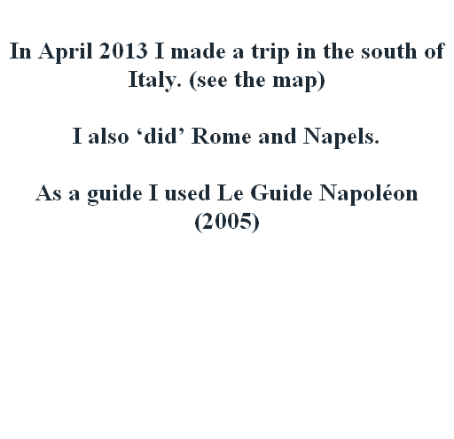 

In April 2013 I made a trip in the south of Italy. (see the map)

I also ‘did’ Rome and Napels.

As a guide I used Le Guide Napoléon (2005)









